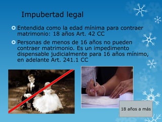 Impubertad legal 
 Entendida como la edad mínima para contraer 
matrimonio: 18 años Art. 42 CC 
 Personas de menos de 16 años no pueden 
contraer matrimonio. Es un impedimento 
dispensable judicialmente para 16 años mínimo, 
en adelante Art. 241.1 CC 
18 años a más 
 