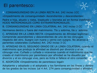 El parentesco: 
A. CONSANGUINIDAD EN LA LINEA RECTA Art. 242 inciso 1CC 
«Impedimento de consanguinidad» Ascendientes y descendientes: 
Padre e hija, abuelo y nieta, bisabuelo y bisnieta así en forma indefinida. 
HIJOS MATRIMONIALES COMO EXTRAMATRIMONIALES. 
B. CONSANGUINIDAD EN LINEA COLATERAL Art. 242 inciso 2 CC 
Hermanos dentro y fuera del matrimonio. Tío y sobrina, tía y sobrino 
C. AFINIDAD EN LA LINEA RECTA «Impedimento de Afinidad legítima» 
Comprende ascendientes y descendientes de uno de los cónyuges 
respecto del otro. Suegro con nuera y yerno con suegra. No alcanza a 
parientes colaterales (cuñados) Art. 242 inciso 3 CC 
D. AFINIDAD EN EL SEGUNDO GRADO DE LA LINEA COLATERAL cuando el 
matrimonio que produjo la afinidad se disolvió por divorcio y el ex 
cónyuge vive. Cuñado y cuñada o viceversa cuando el matrimonio que ha 
creado el matrimonio por parentesco por afinidad se ha disuelto por 
divorcio y el ex cónyuge vive, pero es lícita si fallece el otro consorte. 
E. ADOPCIÓN «Impedimento de parentesco legal» 
Adoptante y adoptado y el adoptado y los familiares en las líneas y dentro 
de los grados de los incisos 1al 4 Art. 274 para consanguinidad y afinidad. 
 
