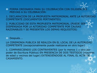  FORMA ORDINARIA PARA SU CELEBRACIÓN CON DILIGENCIAS 
PREVIAS A SU CELEBRACIÓN: 
1. DECLARACION DE LA PROPUESTA MATRIMONIAL ANTE LA AUTORIDAD 
COMPETENTE (DOCUMENTOS PERTINENTES) 
2. PUBLICIDAD DE ESTA PROPUESTA MATRIMONIAL (PUEDE SER 
DISPENSADA POR LA AITORIDAD COMPETENTE POR CAUSAS 
RAZONABLES Y SE PRESENTEN LOS DEMAS REQUISITOS) 
 Después…. 
LA CEREMONIA PUBLICA SE REALIZA EN EL LOCAL DE LA AUTORIDAD 
COMPETENTE (excepcionalmente puede realizarse en otro lugar) 
1. COMPARECIENDO LOS CONTRAYENTES (por lo menos 1 y otro por 
poder de Escritura Pública) EN PRESENCIA DE DOS TESTIGOS (mayores 
de edad y vecinos del lugar) EXTENDIÉNDOSE AL FINAL EL ACTA DE 
CASAMIENTO. 
 