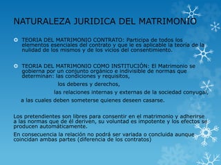 NATURALEZA JURIDICA DEL MATRIMONIO 
 TEORIA DEL MATRIMONIO CONTRATO: Participa de todos los 
elementos esenciales del contrato y que le es aplicable la teoría de la 
nulidad de los mismos y de los vicios del consentimiento. 
 TEORIA DEL MATRIMONIO COMO INSTITUCIÓN: El Matrimonio se 
gobierna por un conjunto orgánico e indivisible de normas que 
determinan: las condiciones y requisitos, 
los deberes y derechos, 
las relaciones internas y externas de la sociedad conyugal, 
a las cuales deben someterse quienes deseen casarse. 
Los pretendientes son libres para consentir en el matrimonio y adherirse 
a las normas que de él deriven, su voluntad es impotente y los efectos se 
producen automáticamente. 
En consecuencia la relación no podrá ser variada o concluida aunque 
coincidan ambas partes (diferencia de los contratos) 
 