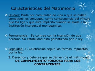 Características del Matrimonio 
 Unidad: Dada por comunidad de vida a que se hallan 
sometidos los cónyuges, como consecuencia del vínculo 
que los liga y que está implícito cuando se alude a la 
Institución intersexual monogámica. 
 Permanencia: Se contrae con la intensión de que 
perdure. Su estabilidad está garantizada por la ley. 
 Legalidad: 1. Celebración según las formas impuestas 
por la ley. 
2. Derechos y deberes que se derivan de el matrimonio. 
DE CUMPLIMIENTO FORZOSO PARA LOS 
CONTRAYENTES. 
 