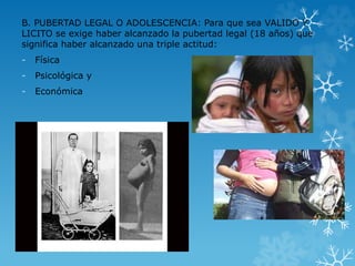 B. PUBERTAD LEGAL O ADOLESCENCIA: Para que sea VALIDO Y 
LICITO se exige haber alcanzado la pubertad legal (18 años) que 
significa haber alcanzado una triple actitud: 
- Física 
- Psicológica y 
- Económica 
 
