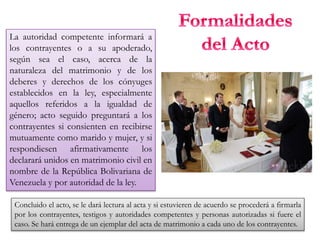 La autoridad competente informará a
los contrayentes o a su apoderado,
según sea el caso, acerca de la
naturaleza del matrimonio y de los
deberes y derechos de los cónyuges
establecidos en la ley, especialmente
aquellos referidos a la igualdad de
género; acto seguido preguntará a los
contrayentes si consienten en recibirse
mutuamente como marido y mujer, y si
respondiesen afirmativamente los
declarará unidos en matrimonio civil en
nombre de la República Bolivariana de
Venezuela y por autoridad de la ley.
Concluido el acto, se le dará lectura al acta y si estuvieren de acuerdo se procederá a firmarla
por los contrayentes, testigos y autoridades competentes y personas autorizadas si fuere el
caso. Se hará entrega de un ejemplar del acta de matrimonio a cada uno de los contrayentes.
 