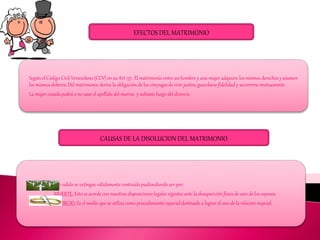 EFECTOS DEL MATRIMONIO
Según el Código Civil Venezolano (CCV) en su Art 137. El matrimonio entre un hombre y una mujer adquiere los mismos derechos y asumen
los mismos deberes. Del matrimonio deriva la obligación de los cónyuges de vivir juntos, guardarse fidelidad y socorrerse mutuamente.
La mujer casada podrá o no usar el apellido del marino y subsiste luego del divorcio
CAUSAS DE LA DISOLUCION DEL MATRIMONIO
Todo matrimonio valido se extingue válidamente contraído pudiendiendo ser por:
MUERTE: Esto es acorde con nuestras disposiciones legales vigentes ante la desaparición física de uno de los esposos.
DIVORCIO: Es el medio que se utiliza como procedimiento especial destinado a lograr el cese de la relación nupcial.
 