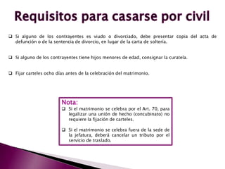  Si alguno de los contrayentes es viudo o divorciado, debe presentar copia del acta de
defunción o de la sentencia de divorcio, en lugar de la carta de soltería.
 Si alguno de los contrayentes tiene hijos menores de edad, consignar la curatela.
 Fijar carteles ocho días antes de la celebración del matrimonio.
Nota:
 Si el matrimonio se celebra por el Art. 70, para
legalizar una unión de hecho (concubinato) no
requiere la fijación de carteles.
 Si el matrimonio se celebra fuera de la sede de
la jefatura, deberá cancelar un tributo por el
servicio de traslado.
 