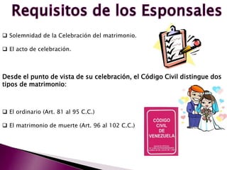  Solemnidad de la Celebración del matrimonio.
 El acto de celebración.
Desde el punto de vista de su celebración, el Código Civil distingue dos
tipos de matrimonio:
 El ordinario (Art. 81 al 95 C.C.)
 El matrimonio de muerte (Art. 96 al 102 C.C.)
 