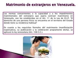 Las normas concernientes a la capacidad y a los impedimentos
matrimoniales del extranjero que aspira contraer matrimonio en
Venezuela, son las establecidas en el Art. 11 de la Ley de D.I.P. “El
domicilio de una persona física se encuentra en el territorio del Estado
donde tiene su residencia habitual”
En cuanto a los requisitos formales del matrimonio (manifestación
esponsalicia, su publicación y la celebración propiamente dicha), se
aplicará la ley venezolana (Art. 108 C.C.).
 