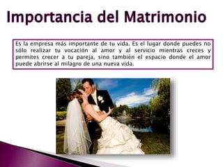 Es la empresa más importante de tu vida. Es el lugar donde puedes no
sólo realizar tu vocación al amor y al servicio mientras creces y
permites crecer a tu pareja, sino también el espacio donde el amor
puede abrirse al milagro de una nueva vida.
 