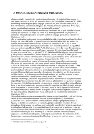 3
3. PROPIEDADES ESENCIALES DEL MATRIMONIO.
«Las propiedades esenciales del matrimonio son la unidad y la indisolubilidad, que en el
matrimonio cristiano alcanzan una particular firmeza por razón del sacramento» (CIC, 1056).
El marido y la mujer «por el pacto conyugal ya no son dos, sino una sola carne (Mt 19,6)...
Esta íntima unión, como mutua entrega de dos personas, lo mismo que el bien de los hijos,
exigen plena fidelidad conyugal y urgen su indisoluble unidad»9
.
«La unidad del matrimonio aparece ampliamente confirmada por la igual dignidad personal
que hay que reconocer a la mujer y el varón en el mutuo y pleno amor. La poligamia es
contraria a esta igual dignidad de uno y otro y al amor conyugal que es único y exclusivo»
(Catecismo, 1645).
«En su predicación, Jesús enseñó sin ambigüedad el sentido original de la unión del hombre y
la mujer, tal como el Creador la quiso al comienzo: la autorización, dada por Moisés, de
repudiar a su mujer era una concesión a la dureza del corazón (cfr. Mt 19, 8); la unión
matrimonial del hombre y la mujer es indisoluble: Dios mismo la estableció: “Lo que Dios
unió, que no lo separe el hombre” (Mt 19, 6)» (Catecismo, 1614). En virtud del sacramento,
por el que los esposos cristianos manifiestan y participan del misterio de la unidad y del
fecundo amor entre Cristo y la Iglesia (Ef 5, 32), la indisolubilidad adquiere un sentido nuevo
y más profundo acrecentando la solidez original del vínculo conyugal, de modo que «el
matrimonio rato [esto es, celebrado entre bautizados] y consumado no puede ser disuelto por
ningún poder humano, ni por ninguna causa fuera de la muerte» (CIC, 1141).
«El divorcio es una ofensa grave a la ley natural. Pretende romper el contrato, aceptado
libremente por los esposos, de vivir juntos hasta la muerte. El divorcio atenta contra la
Alianza de salvación de la cual el matrimonio sacramental es un signo» (Catecismo, 2384).
«Puede ocurrir que uno de los cónyuges sea la víctima inocente del divorcio dictado en
conformidad con la ley civil; entonces no contradice el precepto moral. Existe una diferencia
considerable entre el cónyuge que se ha esforzado con sinceridad por ser fiel al sacramento
del Matrimonio y se ve injustamente abandonado y el que, por una falta grave de su parte,
destruye un matrimonio canónicamente válido» (Catecismo, 2386).
«Existen, sin embargo, situaciones en que la convivencia matrimonial se hace prácticamente
imposible por razones muy diversas. En tales casos, la Iglesia admite la separación física de
los esposos y el fin de la cohabitación. Los esposos no cesan de ser marido y mujer delante de
Dios; ni son libres para contraer una nueva unión. En esta situación difícil, la mejor solución
sería, si es posible, la reconciliación» (Catecismo, 1649). Si tras la separación «el divorcio
civil representa la única manera posible de asegurar ciertos derechos legítimos, el cuidado de
los hijos o la defensa del patrimonio, puede ser tolerado sin constituir una falta moral»
(Catecismo, 2383).
Si tras el divorcio se contrae una nueva unión, aunque reconocida por la ley civil, «el cónyuge
casado de nuevo se haya entonces en situación de adulterio público y permanente»
(Catecismo, 2384). Los divorciados casados de nuevo, aunque sigan perteneciendo a la
Iglesia, no pueden ser admitidos a la Eucaristía, porque su estado y condición de vida
contradicen objetivamente esa unión de amor indisoluble entre Cristo y la Iglesia significada y
actualizada en la Eucaristía. «La reconciliación en el sacramento de la penitencia —que les
abriría el camino al sacramento eucarístico— puede darse únicamente a los que, arrepentidos
de haber violado el signo de la Alianza y de la fidelidad a Cristo, están sinceramente
dispuestos a una forma de vida que no contradiga la indisolubilidad del matrimonio. Esto
lleva consigo concretamente que cuando el hombre y la mujer, por motivos serios, —como,
9
CONCILIO VATICANO II, Const. Gaudium et Spes, 48.
 
