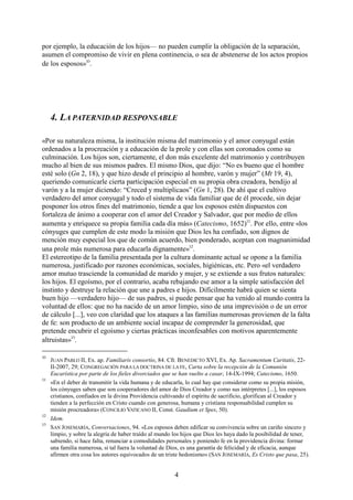 4
por ejemplo, la educación de los hijos— no pueden cumplir la obligación de la separación,
asumen el compromiso de vivir en plena continencia, o sea de abstenerse de los actos propios
de los esposos»10
.
4. LA PATERNIDAD RESPONSABLE
«Por su naturaleza misma, la institución misma del matrimonio y el amor conyugal están
ordenados a la procreación y a educación de la prole y con ellas son coronados como su
culminación. Los hijos son, ciertamente, el don más excelente del matrimonio y contribuyen
mucho al bien de sus mismos padres. El mismo Dios, que dijo: “No es bueno que el hombre
esté solo (Gn 2, 18), y que hizo desde el principio al hombre, varón y mujer” (Mt 19, 4),
queriendo comunicarle cierta participación especial en su propia obra creadora, bendijo al
varón y a la mujer diciendo: “Creced y multiplicaos” (Gn 1, 28). De ahí que el cultivo
verdadero del amor conyugal y todo el sistema de vida familiar que de él procede, sin dejar
posponer los otros fines del matrimonio, tiende a que los esposos estén dispuestos con
fortaleza de ánimo a cooperar con el amor del Creador y Salvador, que por medio de ellos
aumenta y enriquece su propia familia cada día más» (Catecismo, 1652)11
. Por ello, entre «los
cónyuges que cumplen de este modo la misión que Dios les ha confiado, son dignos de
mención muy especial los que de común acuerdo, bien ponderado, aceptan con magnanimidad
una prole más numerosa para educarla dignamente»12
.
El estereotipo de la familia presentada por la cultura dominante actual se opone a la familia
numerosa, justificado por razones económicas, sociales, higiénicas, etc. Pero «el verdadero
amor mutuo trasciende la comunidad de marido y mujer, y se extiende a sus frutos naturales:
los hijos. El egoísmo, por el contrario, acaba rebajando ese amor a la simple satisfacción del
instinto y destruye la relación que une a padres e hijos. Difícilmente habrá quien se sienta
buen hijo —verdadero hijo— de sus padres, si puede pensar que ha venido al mundo contra la
voluntad de ellos: que no ha nacido de un amor limpio, sino de una imprevisión o de un error
de cálculo [...], veo con claridad que los ataques a las familias numerosas provienen de la falta
de fe: son producto de un ambiente social incapaz de comprender la generosidad, que
pretende encubrir el egoísmo y ciertas prácticas inconfesables con motivos aparentemente
altruistas»13
.
10
JUAN PABLO II, Ex. ap. Familiaris consortio, 84. Cfr. BENEDICTO XVI, Ex. Ap. Sacramentum Caritatis, 22-
II-2007, 29; CONGREGACIÓN PARA LA DOCTRINA DE LA FE, Carta sobre la recepción de la Comunión
Eucarística por parte de los fieles divorciados que se han vuelto a casar, 14-IX-1994; Catecismo, 1650.
11
«En el deber de transmitir la vida humana y de educarla, lo cual hay que considerar como su propia misión,
los cónyuges saben que son cooperadores del amor de Dios Creador y como sus intérpretes [...], los esposos
cristianos, confiados en la divina Providencia cultivando el espíritu de sacrificio, glorifican al Creador y
tienden a la perfección en Cristo cuando con generosa, humana y cristiana responsabilidad cumplen su
misión procreadora» (CONCILIO VATICANO II, Const. Gaudium et Spes, 50).
12
Idem.
13
SAN JOSEMARÍA, Conversaciones, 94. «Los esposos deben edificar su convivencia sobre un cariño sincero y
limpio, y sobre la alegría de haber traído al mundo los hijos que Dios les haya dado la posibilidad de tener,
sabiendo, si hace falta, renunciar a comodidades personales y poniendo fe en la providencia divina: formar
una familia numerosa, si tal fuera la voluntad de Dios, es una garantía de felicidad y de eficacia, aunque
afirmen otra cosa los autores equivocados de un triste hedonismo» (SAN JOSEMARÍA, Es Cristo que pasa, 25).
 