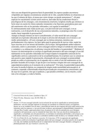 5
Aún con una disposición generosa hacia la paternidad, los esposos pueden encontrarse
«impedidos por algunas circunstancias actuales de la vida, y pueden hallarse en situaciones en
las que el número de hijos, al menos por cierto tiempo, no puede aumentarse»14
. «Si para
espaciar los nacimientos existen serios motivos, derivados de las condiciones físicas o
psicológicas de los cónyuges, o de circunstancias exteriores, la Iglesia enseña que entonces es
lícito tener en cuenta los ritmos naturales inmanentes a las funciones generadoras para usar
del matrimonio sólo en los periodos infecundos y así regular la natalidad»15
.
Es intrínsecamente mala «toda acción que, o en previsión del acto conyugal, o en su
realización, o en el desarrollo de sus consecuencias naturales, se proponga como fin o como
medio, hacer imposible la procreación»16
.
Aunque se busque retrasar un nuevo concebimiento, el valor moral del acto conyugal
realizado en el periodo infecundo de la mujer es diverso del efectuado con el recurso a un
medio anticonceptivo. «El acto conyugal, por su íntima estructura, mientras une
profundamente a los esposos, los hace aptos para la generación de nuevas vidas, según las
leyes inscritas en el ser mismo del hombre y de la mujer. Salvaguardando ambos aspectos
esenciales, unitivo y procreador, el acto conyugal conserva íntegro el sentido de amor mutuo
y verdadero y su ordenación a la altísima vocación del hombre a la paternidad»17
. Mediante el
recurso a la anticoncepción se excluye el significado procreativo del acto conyugal; el uso del
matrimonio en los periodos infecundos de la mujer respeta la inseparable conexión de los
significados unitivos y procreativos de la sexualidad humana. En el primer caso se comete un
acto positivo para impedir la procreación, eliminando del acto conyugal su potencialidad
propia en orden a la procreación; en el segundo sólo se omite el uso del matrimonio en los
periodos fecundos de la mujer, lo que de por sí no lesiona a ningún otro acto conyugal de su
capacidad procreadora en el momento de su realización18
. Por tanto, la paternidad responsable,
tal como la enseña la Iglesia, no comporta de ningún modo mentalidad anticonceptiva; al
contrario, responde a determinada situación provocada por circunstancias concurrentes, que
de suyo no se quieren, sino que se padecen, y que pueden contribuir, con la oración, a unir
más a los cónyuges y a toda la familia.
14
CONCILIO VATICANO II, Const. Gaudium et Spes, 51.
15
PABLO VI, Enc. Humanae vitae, 26-VII-1968, 16.
16
Ibidem, 14.
17
Ibidem, 12. El acto conyugal realizado con la exclusión de uno de los significados es intrínsecamente
deshonesto: «un acto conyugal impuesto al cónyuge sin considerar su condición actual y sus legítimos
deseos, no es un verdadero acto de amor; y prescinde por tanto de una exigencia del recto orden moral en las
relaciones entre los esposos»; o «un acto de amor recíproco, que prejuzgue la disponibilidad a transmitir la
vida que Dios Creador, según particulares leyes, ha puesto en él, está en contradicción con el designio
constitutivo del matrimonio y con la voluntad del Autor dela vida. Usar este don divino destruyendo su
significado y su finalidad, aun sólo parcialmente, es contradecir la naturaleza del hombre y de la mujer y sus
más íntimas relaciones, y por lo mismo es contradecir también el plan de Dios y su voluntad» (Ibidem, 13).
18
Cfr. JUAN PABLO II, Ex. ap. Familiaris consortio, 32; Catecismo, 2370. La supresión del significado
procreativo conlleva la exclusión el significado unitivo del acto conyugal: «el rechazo positivo de la apertura
a la vida, sino también una falsificación de la verdad interior del amor conyugal, llamado a entregarse en
plenitud personal» (Ex. ap. Familiaris consortio, 32).
 