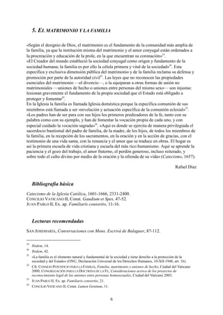 6
5. EL MATRIMONIO Y LA FAMILIA
«Según el designio de Dios, el matrimonio es el fundamento de la comunidad más amplia de
la familia, ya que la institución misma del matrimonio y el amor conyugal están ordenados a
la procreación y educación de la prole, en la que encuentran su coronación»19
.
«El Creador del mundo estableció la sociedad conyugal como origen y fundamento de la
sociedad humana; la familia es por ello la célula primera y vital de la sociedad»20
. Esta
específica y exclusiva dimensión pública del matrimonio y de la familia reclama su defensa y
promoción por parte de la autoridad civil21
. Las leyes que no reconocen las propiedades
esenciales del matrimonio —el divorcio—, o la equiparan a otras formas de unión no
matrimoniales —uniones de hecho o uniones entre personas del mismo sexo— son injustas:
lesionan gravemente el fundamento de la propia sociedad que el Estado está obligado a
proteger y fomentar22
.
En la Iglesia la familia es llamada Iglesia doméstica porque la específica comunión de sus
miembros está llamada a ser «revelación y actuación específica de la comunión eclesial»23
.
«Los padres han de ser para con sus hijos los primeros predicadores de la fe, tanto con su
palabra como con su ejemplo, y han de fomentar la vocación propia de cada uno, y con
especial cuidado la vocación sagrada»24
. «Aquí es donde se ejercita de manera privilegiada el
sacerdocio bautismal del padre de familia, de la madre, de los hijos, de todos los miembros de
la familia, en la recepción de los sacramentos, en la oración y en la acción de gracias, con el
testimonio de una vida santa, con la renuncia y el amor que se traduce en obras. El hogar es
así la primera escuela de vida cristiana y escuela del más rico humanismo. Aquí se aprende la
paciencia y el gozo del trabajo, el amor fraterno, el perdón generoso, incluso reiterado, y
sobre todo el culto divino por medio de la oración y la ofrenda de su vida» (Catecismo, 1657).
Rafael Díaz
Bibliografía básica
Catecismo de la Iglesia Católica, 1601-1666, 2331-2400.
CONCILIO VATICANO II, Const. Gaudium et Spes, 47-52.
JUAN PABLO II, Ex. ap. Familiaris consortio, 11-16.
Lecturas recomendadas
SAN JOSEMARÍA, Conversaciones con Mons. Escrivá de Balaguer, 87-112.
19
Ibidem, 14.
20
Ibidem, 42.
21
«La familia es el elemento natural y fundamental de la sociedad y tiene derecho a la protección de la
sociedad y del Estado» (ONU, Declaración Universal de los Derechos Humanos, 10-XII-1948, art. 16).
22
Cfr. CONSEJO PONTIFICIO PARA LA FAMILIA, Familia, matrimonio y uniones de hecho, Ciudad del Vaticano
2000; CONGREGACIÓN PARA LA DOCTRINA DE LA FE, Consideraciones acerca de los proyectos de
reconocimiento legal de las uniones entre personas homosexuales, Ciudad del Vaticano 2003.
23
JUAN PABLO II, Ex. ap. Familiaris consortio, 21.
24
CONCILIO VATICANO II, Const. Lumen Gentium, 11.
 