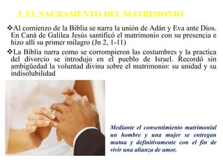 3. EL SACRAMENTO DEL MATRIMONIO
Al comienzo de la Biblia se narra la unión de Adán y Eva ante Dios.
En Caná de Galilea Jesús santificó el matrimonio con su presencia e
hizo allí su primer milagro (Jn 2, 1-11)
La Biblia narra como se corrompieron las costumbres y la practica
del divorcio se introdujo en el pueblo de Israel. Recordó sin
ambigüedad la voluntad divina sobre el matrimonio: su unidad y su
indisolubilidad
Mediante el consentimiento matrimonial
un hombre y una mujer se entregan
mutua y definitivamente con el fin de
vivir una alianza de amor.
 