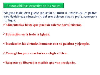 Ninguna institución puede suplantar o limitar la libertad de los padres
para decidir que educación y deberes quieren para su prole, respecto a
los hijos:
Alimentarlos hasta que puedan valerse por sí mismos.
Educación en la fe de la Iglesia.
Inculcarles las virtudes humanas con su palabra y ejemplo.
Corregirlos para enseñarles a elegir el bien.
Respetar su libertad a medida que van creciendo.
Responsabilidad educativa de los padres.
 