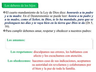 El cuarto mandamiento de la Ley de Dios dice: honrarás a tu padre
y a tu madre. En el Deuteronomio se puede leer: honra a tu padre y
a tu madre, como el Señor, tu Dios, te lo ha mandado, para que se
prolonguen tus días y te vaya bien en la tierra que Dios te da (Dt 5,
16).
Para cumplir debemos amar, respetar y obedecer a nuestros padres:
Los deberes de los hijos
Los amamos: los ayudamos, evitamos disgustarlos, les
agradecemos lo que hacen por nosotros, y rezamos
por ellos
Los respetamos: disculpamos sus errores, les hablamos con
afecto y los escuchamos con atención.
Los obedecemos: hacemos caso de sus indicaciones, aceptamos
su autoridad sin revelarnos y colaboramos por
el bien y la paz de toda la familia.
 