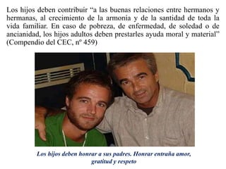 Los hijos deben contribuir “a las buenas relaciones entre hermanos y
hermanas, al crecimiento de la armonía y de la santidad de toda la
vida familiar. En caso de pobreza, de enfermedad, de soledad o de
ancianidad, los hijos adultos deben prestarles ayuda moral y material”
(Compendio del CEC, nº 459)
Los hijos deben honrar a sus padres. Honrar entraña amor,
gratitud y respeto
 