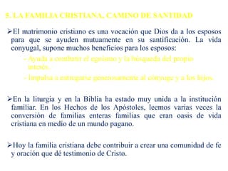 5. LA FAMILIA CRISTIANA, CAMINO DE SANTIDAD
El matrimonio cristiano es una vocación que Dios da a los esposos
para que se ayuden mutuamente en su santificación. La vida
conyugal, supone muchos beneficios para los esposos:
- Ayuda a combatir el egoísmo y la búsqueda del propio
interés.
- Impulsa a entregarse generosamente al cónyuge y a los hijos.
En la liturgia y en la Biblia ha estado muy unida a la institución
familiar. En los Hechos de los Apóstoles, leemos varias veces la
conversión de familias enteras familias que eran oasis de vida
cristiana en medio de un mundo pagano.
Hoy la familia cristiana debe contribuir a crear una comunidad de fe
y oración que dé testimonio de Cristo.
 
