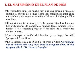 1. EL MATRIMONIO EN EL PLAN DE DIOS
El verdadero amor es mucho mas que una emoción pasajera:
supone la entrega de lo más intimo del corazón. El amor entre
un hombre y una mujer es el reflejo del amor infinito que Dios
nos tiene.
El matrimonio tiene su origen en la misma naturaleza humana.
Las instituciones de gobierno o muchas leyes cambian con el
tiempo: esto es posible porque solo son fruto de la creatividad
del ser humano.
Sin embargo la unión del hombre y la mujer ha sido
“proyectada” por Dios.
En la Biblia se lee que Dios dijo, al crear a Adán: No es bueno
que el hombre esté solo; voy a hacerle a alguien como él, que
le ayude (Gn 2, 18). Y creó a la mujer.
 