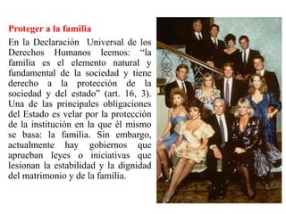 Proteger a la familia
En la Declaración Universal de los
Derechos Humanos leemos: “la
familia es el elemento natural y
fundamental de la sociedad y tiene
derecho a la protección de la
sociedad y del estado” (art. 16, 3).
Una de las principales obligaciones
del Estado es velar por la protección
de la institución en la que él mismo
se basa: la familia. Sin embargo,
actualmente hay gobiernos que
aprueban leyes o iniciativas que
lesionan la estabilidad y la dignidad
del matrimonio y de la familia.
 
