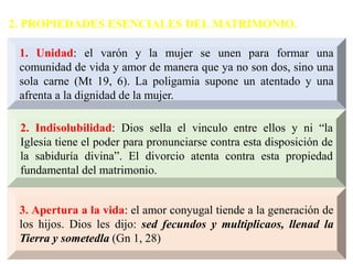 2. PROPIEDADES ESENCIALES DEL MATRIMONIO.
1. Unidad: el varón y la mujer se unen para formar una
comunidad de vida y amor de manera que ya no son dos, sino una
sola carne (Mt 19, 6). La poligamia supone un atentado y una
afrenta a la dignidad de la mujer.
2. Indisolubilidad: Dios sella el vinculo entre ellos y ni “la
Iglesia tiene el poder para pronunciarse contra esta disposición de
la sabiduría divina”. El divorcio atenta contra esta propiedad
fundamental del matrimonio.
3. Apertura a la vida: el amor conyugal tiende a la generación de
los hijos. Dios les dijo: sed fecundos y multiplicaos, llenad la
Tierra y sometedla (Gn 1, 28)
 