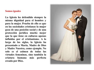 Somos iguales
La Iglesia ha defendido siempre la
misma dignidad para el hombre y
para la mujer. Prueba de ello es que
en las sociedades cristianas la mujer
goza de una posición social y de una
protección jurídica mucho mejor
que la que tiene en culturas apenas
influidas por el cristianismo. A lo
largo de los siglos, la Iglesia ha
presentado a María, Madre de Dios
y Madre Nuestra, como ejemplo. No
solo es el culmen de todas las
virtudes femeninas, sino también la
criatura humana más perfecta
creada por Dios.
 