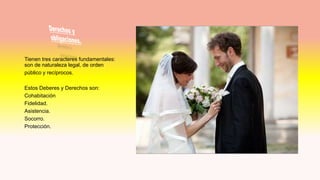 Tienen tres caracteres fundamentales:
son de naturaleza legal, de orden
público y recíprocos.
Estos Deberes y Derechos son:
Cohabitación
Fidelidad.
Asistencia.
Socorro.
Protección.
 