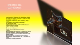 EFECTOS DEL
MATRIMONIO.
Estos efectos se producirán con relación a los propios
cónyuges, con relación a los hijos, si es que los hay y
con relación a los bienes.
El deber de cohabitacion, carnal, fidelidad y ayuda
mutua.
Emansipacion, nacionalidad, incapasidad.
En relacion a los hijos.
Calidad de hijos legitimos, legitisacion de hijos que
fueros consevidos antes de…
certeza de patria potestad.
En cuanto a los bienes.
Existen bienes propios y bienes sociales.
Propios.
Adquiridos antes del matrimonio o por ejecucion de una
herencia, los regalos, indepnizaciones personales,
derechos de autor e inventor, objetos de uso personal.
Bienes sociales.
Adquiridos durante el matrimonio, incluyendo los
adquiridos por trabajo, profesion, etc. e incluyendo sus
frutos.
Termina con el fin del matrimonio.
 