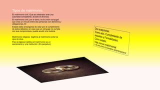 Tipos de matrimonio.
El matrimonio civil. Que es celebrado ante una
autoridad competente. (Existe el divorcio)
El matrimonio civil, por lo tanto, es la unión conyugal
que crea un vínculo entre dos personas con derechos y
obligaciones. El
Estado debe encargarse de velar por el cumplimiento
de estos deberes; en caso que un cónyuge no cumpla
con sus compromisos, puede acudir a la Justicia
Matrimonio religioso legitima al matrimonio ante los
ojos de dios..
Para la Iglesia Católica el matrimonio es un
sacramento y una institución .(Es perpetuo)
 