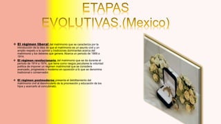  El régimen liberal del matrimonio que se caracteriza por la
introducción de la idea de que el matrimonio es un asunto civil y un
amplio respeto a la opinión y tradiciones dominantes acerca del
matrimonio y los deberes que genera. Abarca un periodo de 1869 a
1914.
 El régimen revolucionario del matrimonio que se da durante el
periodo de 1914 a 1974, que tiene como rasgos peculiares la voluntad
política de imponer un régimen matrimonial que se considera
avanzado, progresista o moderno en oposición a lo que se denomina
tradicional o conservador.
 El régimen postmoderno presenta el debilitamiento del
matrimonio civil al desvincularlo de la procreación y educación de los
hijos y acercarlo al concubinato.
 