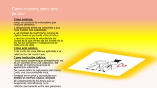 Como contrato, como acto
jurídico
1.
Como contrato.
como un acuerdo de voluntades que
produce derechos
y obligaciones entre los consortes y sus
hijos Existen dos posiciones:
a.-el contrato de matrimonio carece de
objeto desde el punto de vista Jurídico,
b.-en los contratos la voluntad de las
partes es la que dentro de los límites de la
ley fija los derechos y obligaciones de
cada una de ellas.
Como acto jurídico.
Este punto de vista sólo es aplicable a la
celebración del matrimonio.
Como institución jurídica.
“Esta teoría sostiene que el matrimonio no
es un contrato sino una institución, del
contrato el matrimonio posee la
apariencia solamente.
Se puede definir la naturaleza del mismo
como una comunidad de vida,
fundada en el amor y constituida con
arreglo en normas legales, dirigidas
al cumplimiento de los fines que se
desprende naturalmente de la
relación permanente entre dos personas.
 