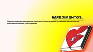 Obstaculo legal que impide celebrar el matrimonio. El derecho canónico ha distinguido siempre entre los
impedimentos dirimentes y los impedientes
 