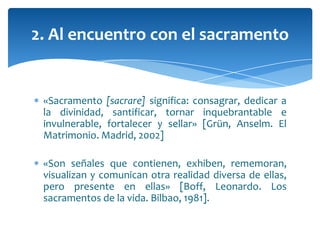 «Sacramento [sacrare] significa: consagrar, dedicar a
la divinidad, santificar, tornar inquebrantable e
invulnerable, fortalecer y sellar» [Grün, Anselm. El
Matrimonio. Madrid, 2002]
«Son señales que contienen, exhiben, rememoran,
visualizan y comunican otra realidad diversa de ellas,
pero presente en ellas» [Boff, Leonardo. Los
sacramentos de la vida. Bilbao, 1981].
2. Al encuentro con el sacramento
 