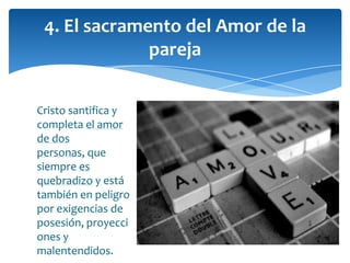 Cristo santifica y
completa el amor
de dos
personas, que
siempre es
quebradizo y está
también en peligro
por exigencias de
posesión, proyecci
ones y
malentendidos.
4. El sacramento del Amor de la
pareja
 