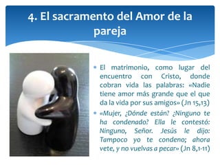 El matrimonio, como lugar del
encuentro con Cristo, donde
cobran vida las palabras: «Nadie
tiene amor más grande que el que
da la vida por sus amigos» (Jn 15,13)
«Mujer, ¿Dónde están? ¿Ninguno te
ha condenado? Ella le contestó:
Ninguno, Señor. Jesús le dijo:
Tampoco yo te condeno; ahora
vete, y no vuelvas a pecar» (Jn 8,1-11)
4. El sacramento del Amor de la
pareja
 