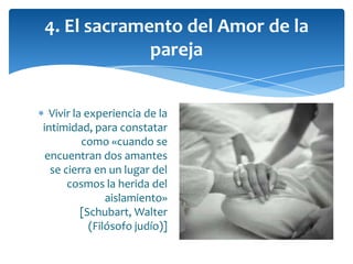 Vivir la experiencia de la
intimidad, para constatar
como «cuando se
encuentran dos amantes
se cierra en un lugar del
cosmos la herida del
aislamiento»
[Schubart, Walter
(Filósofo judío)]
4. El sacramento del Amor de la
pareja
 
