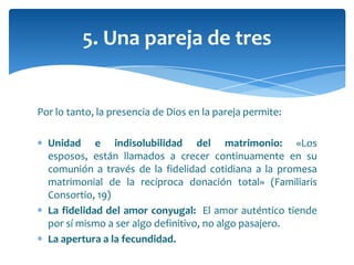 Por lo tanto, la presencia de Dios en la pareja permite:
Unidad e indisolubilidad del matrimonio: «Los
esposos, están llamados a crecer continuamente en su
comunión a través de la fidelidad cotidiana a la promesa
matrimonial de la recíproca donación total» (Familiaris
Consortio, 19)
La fidelidad del amor conyugal: El amor auténtico tiende
por sí mismo a ser algo definitivo, no algo pasajero.
La apertura a la fecundidad.
5. Una pareja de tres
 