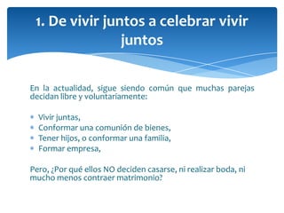 En la actualidad, sigue siendo común que muchas parejas
decidan libre y voluntariamente:
Vivir juntas,
Conformar una comunión de bienes,
Tener hijos, o conformar una familia,
Formar empresa,
Pero, ¿Por qué ellos NO deciden casarse, ni realizar boda, ni
mucho menos contraer matrimonio?
1. De vivir juntos a celebrar vivir
juntos
 