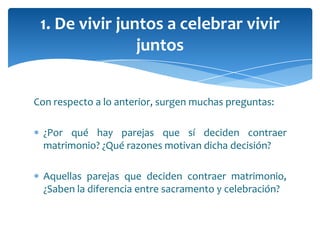 Con respecto a lo anterior, surgen muchas preguntas:
¿Por qué hay parejas que sí deciden contraer
matrimonio? ¿Qué razones motivan dicha decisión?
Aquellas parejas que deciden contraer matrimonio,
¿Saben la diferencia entre sacramento y celebración?
1. De vivir juntos a celebrar vivir
juntos
 