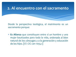 Desde la perspectiva teológica, el matrimonio es un
sacramento porque:
Es Alianza que constituyen entre sí un hombre y una
mujer bautizados para toda la vida, ordenada al bien
natural de los cónyuges y a la generación y educación
de los hijos. [Cf. CIC can 1055,1]
2. Al encuentro con el sacramento
 