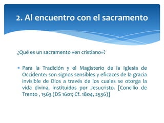 ¿Qué es un sacramento «en cristiano»?
Para la Tradición y el Magisterio de la Iglesia de
Occidente: son signos sensibles y eficaces de la gracia
invisible de Dios a través de los cuales se otorga la
vida divina, instituidos por Jesucristo. [Concilio de
Trento , 1563 (DS 1601; Cf. 1804, 2536)]
2. Al encuentro con el sacramento
 