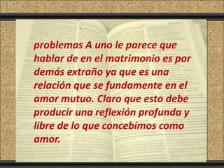 Click to add Title
   problemas A uno le parece que
Click to add Text
   hablar de en el matrimonio es por
   demás extraño ya que es una
   relación que se fundamente en el
   amor mutuo. Claro que esto debe
   producir una reflexión profunda y
   libre de lo que concebimos como
   amor.
 