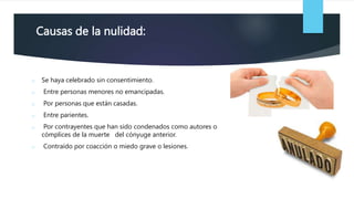 Causas de la nulidad:
o Se haya celebrado sin consentimiento.
o Entre personas menores no emancipadas.
o Por personas que están casadas.
o Entre parientes.
o Por contrayentes que han sido condenados como autores o
cómplices de la muerte del cónyuge anterior.
o Contraído por coacción o miedo grave o lesiones.
 