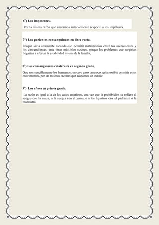 6o ) Los impotentes,
Por la misma razón que anotamos anteriormente respecto a los impúberes.


7°) Los parientes consanguíneos en línea recta,
Porque sería altamente escandaloso permitir matrimonios entre los ascendientes y
los descendientes, ente otras múltiples razones, porque los problemas que surgirían
llegarían a afectar la estabilidad misma de la familia,


8o) Los consanguíneos colaterales en segundo grado,
Que son sencillamente los hermanos, en cuyo caso tampoco sería posible permitir estos
matrimonios, por las mismas razones que acabamos de indicar.


9o) Los afines en primer grado.
 La razón es igual a la de los casos anteriores, una vez que la prohibición se refiere al
suegro con la nuera, a la suegra con el yerno, o a los hijastros con el padrastro o la
madrastra.
 