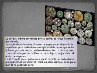 La dota, el dinero entregado por su padre, es lo que llevará al
matrimonio.
De facto debería volver al hogar de su padre, si el marido la
repudiaba, pero podía darse multiplicidad de casos: que se ha
hubiese gastado, que no quisiera devolverlas…La dote es una
forma de salvaguardar la libertad de la hija o, mejor dicho el
poder de su padre
En el caso de que el padre no pudiese dotarla, se pedía dinero
a los parientes y/o clientes. También podía darse el caso que el
marido no aceptase dote..
01/13/14

12

 