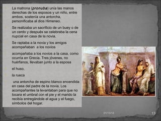 

La matrona (pronuba ) unía las manos
derechas de los esposos y un niño, entre
ambos, sostenía una antorcha,
personificaba al dios Himeneo.



Se realizaba un sacrificio de un buey o de
un cerdo y después se celebraba la cena
nupcial en casa de la novia.



Se raptaba a la novia y los amigos
acompañaban a los novios



acompañaba a los novios a la casa, como
ocurría en Grecia. Tres jóvenes, no
huérfanos, llevaban junto a la esposa



el huso,



la rueca



una antorcha de espino blanco encendida
en casa del padre de la novia. Los
acompañantes la levantaban para que no
tocara el umbral con el pie y el marido la
recibía entregándole el agua y el fuego,
símbolos del hogar.
01/13/14

13

 