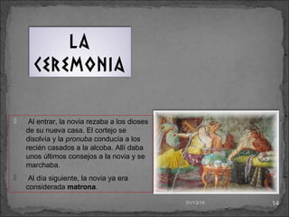 La
ceremonia


Al entrar, la novia rezaba a los dioses
de su nueva casa. El cortejo se
disolvía y la pronuba conducía a los
recién casados a la alcoba. Allí daba
unos últimos consejos a la novia y se
marchaba.



Al día siguiente, la novia ya era
considerada matrona.
01/13/14

14

 