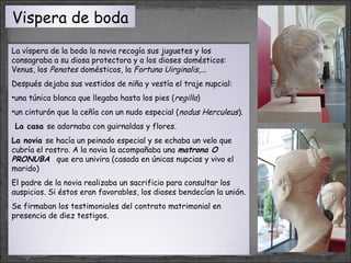 Vispera de boda
La víspera de la boda la novia recogía sus juguetes y los
consagraba a su diosa protectora y a los dioses domésticos:
Venus, los Penates domésticos, la Fortuna Uirginalis,...
Después dejaba sus vestidos de niña y vestía el traje nupcial:
•una túnica blanca que llegaba hasta los pies (regilla)
•un cinturón que la ceñía con un nudo especial (nodus Herculeus).
La casa se adornaba con guirnaldas y flores.
La novia se hacía un peinado especial y se echaba un velo que
cubría el rostro. A la novia la acompañaba una matrona O
PRONUBA que era univira (casada en únicas nupcias y vivo el
marido)
El padre de la novia realizaba un sacrificio para consultar los
auspicios. Si éstos eran favorables, los dioses bendecían la unión.
Se firmaban los testimoniales del contrato matrimonial en
presencia de diez testigos.

01/13/14

16

 
