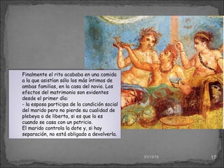 Finalmente el rito acababa en una comida
a la que asistían sólo los más íntimos de
ambas familias, en la casa del novio. Los
efectos del matrimonio son evidentes
desde el primer día:
- la esposa participa de la condición social
del marido pero no pierde su cualidad de
plebeya o de liberta, si es que lo es
cuando se casa con un patricio.
El marido controla la dote y, si hay
separación, no está obligado a devolverla.

01/13/14

17

 