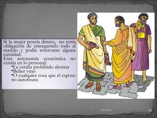 Si la mujer poseía dinero, no tenía
obligación de entregarselo todo al
marido y podía reservarse alguna
cantidad.
Esta autonomía económica no
existía en lo personal:
•Le estaba prohibido abortar
•Beber vino
•O cualquier cosa que el esposo
no autorizase.

01/13/14

18

 