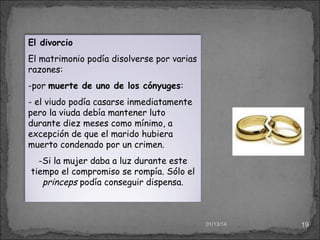 El divorcio
El matrimonio podía disolverse por varias
razones:
-por muerte de uno de los cónyuges:
- el viudo podía casarse inmediatamente
pero la viuda debía mantener luto
durante diez meses como mínimo, a
excepción de que el marido hubiera
muerto condenado por un crimen.
-Si la mujer daba a luz durante este
tiempo el compromiso se rompía. Sólo el
princeps podía conseguir dispensa.

01/13/14

19

 
